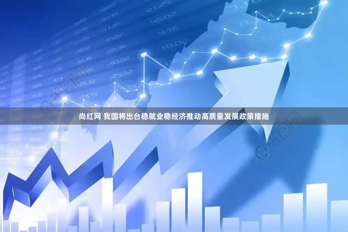尚红网 我国将出台稳就业稳经济推动高质量发展政策措施