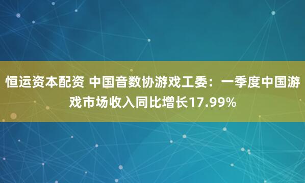 恒运资本配资 中国音数协游戏工委：一季度中国游戏市场收入同比增长17.99%