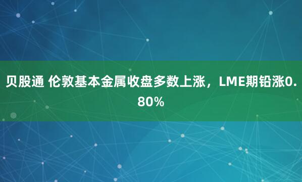 贝股通 伦敦基本金属收盘多数上涨，LME期铅涨0.80%