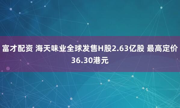富才配资 海天味业全球发售H股2.63亿股 最高定价36.30港元