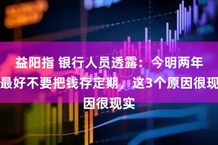 益阳指 银行人员透露：今明两年，最好不要把钱存定期，这3个原因很现实