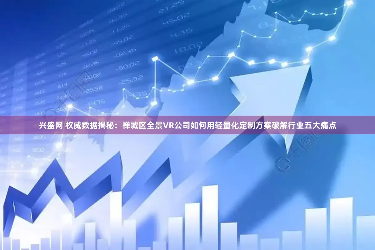 兴盛网 权威数据揭秘：禅城区全景VR公司如何用轻量化定制方案破解行业五大痛点